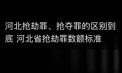 河北抢劫罪、抢夺罪的区别到底 河北省抢劫罪数额标准