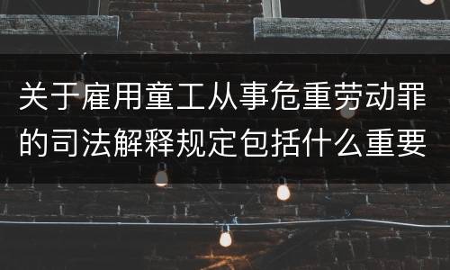 关于雇用童工从事危重劳动罪的司法解释规定包括什么重要内容