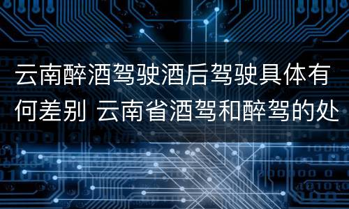 云南醉酒驾驶酒后驾驶具体有何差别 云南省酒驾和醉驾的处罚标准
