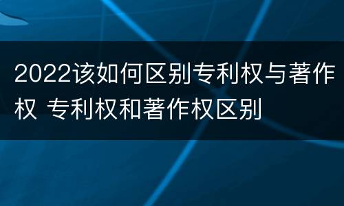 2022该如何区别专利权与著作权 专利权和著作权区别