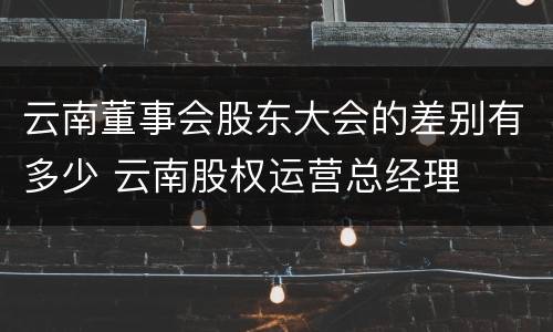 云南董事会股东大会的差别有多少 云南股权运营总经理