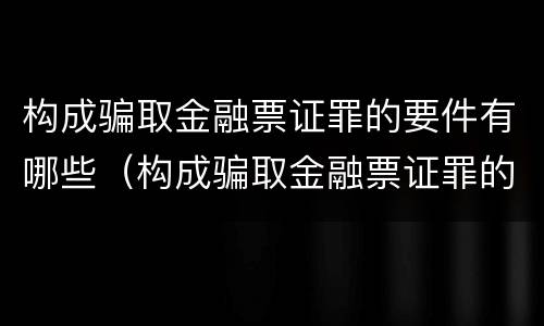 构成骗取金融票证罪的要件有哪些（构成骗取金融票证罪的要件有哪些呢）