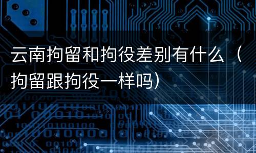 云南拘留和拘役差别有什么（拘留跟拘役一样吗）