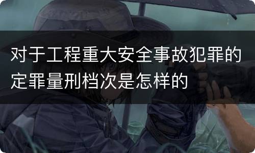 对于工程重大安全事故犯罪的定罪量刑档次是怎样的