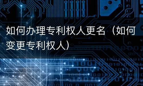 如何办理专利权人更名（如何变更专利权人）