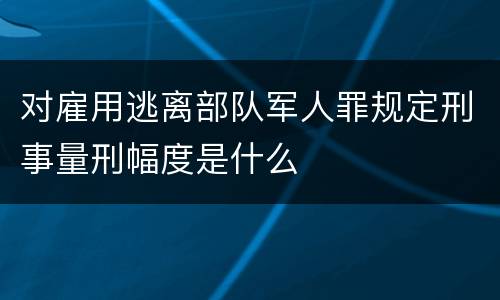 对雇用逃离部队军人罪规定刑事量刑幅度是什么