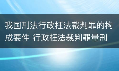 我国刑法行政枉法裁判罪的构成要件 行政枉法裁判罪量刑
