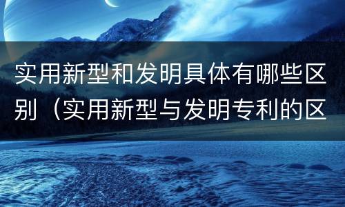 实用新型和发明具体有哪些区别（实用新型与发明专利的区别有哪些）