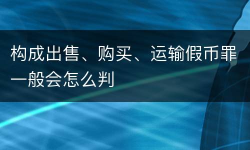 构成出售、购买、运输假币罪一般会怎么判