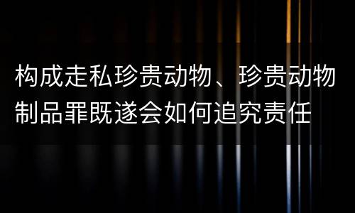 构成走私珍贵动物、珍贵动物制品罪既遂会如何追究责任
