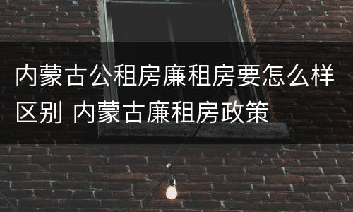 内蒙古公租房廉租房要怎么样区别 内蒙古廉租房政策