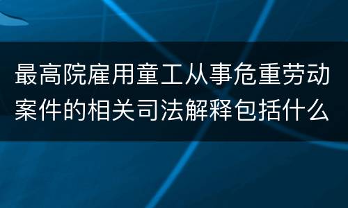 最高院雇用童工从事危重劳动案件的相关司法解释包括什么规定