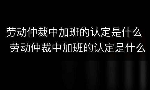 劳动仲裁中加班的认定是什么 劳动仲裁中加班的认定是什么标准