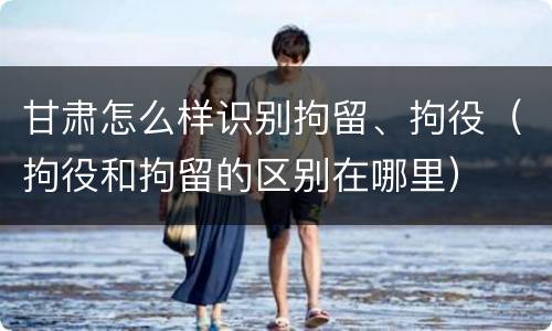 甘肃怎么样识别拘留、拘役（拘役和拘留的区别在哪里）