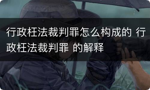 行政枉法裁判罪怎么构成的 行政枉法裁判罪 的解释