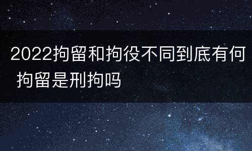 2022拘留和拘役不同到底有何 拘留是刑拘吗