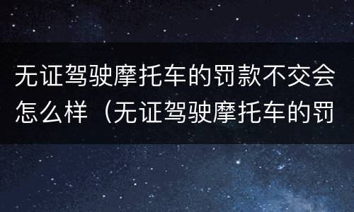 无证驾驶摩托车的罚款不交会怎么样（无证驾驶摩托车的罚款不交会怎么样处理）