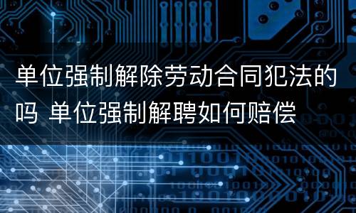 单位强制解除劳动合同犯法的吗 单位强制解聘如何赔偿