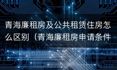 青海廉租房及公共租赁住房怎么区别（青海廉租房申请条件2020）