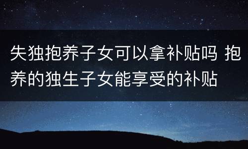 失独抱养子女可以拿补贴吗 抱养的独生子女能享受的补贴