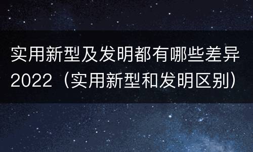 实用新型及发明都有哪些差异2022（实用新型和发明区别）