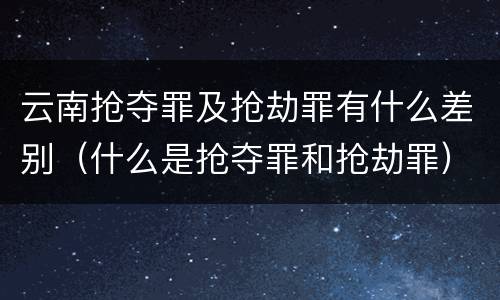 云南抢夺罪及抢劫罪有什么差别（什么是抢夺罪和抢劫罪）