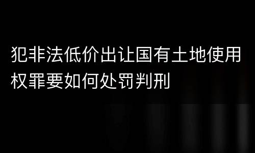 犯非法低价出让国有土地使用权罪要如何处罚判刑