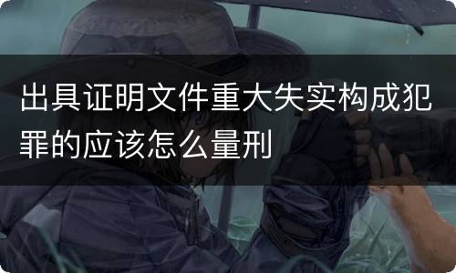 出具证明文件重大失实构成犯罪的应该怎么量刑