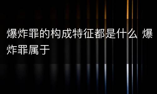 爆炸罪的构成特征都是什么 爆炸罪属于