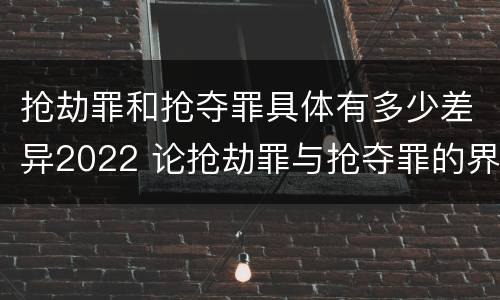 抢劫罪和抢夺罪具体有多少差异2022 论抢劫罪与抢夺罪的界限