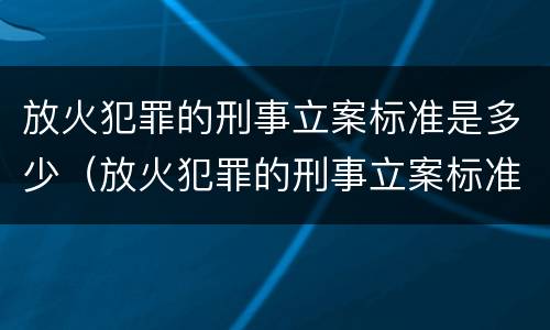 放火犯罪的刑事立案标准是多少（放火犯罪的刑事立案标准是多少条）