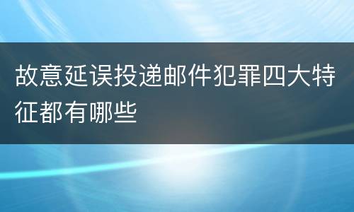 故意延误投递邮件犯罪四大特征都有哪些