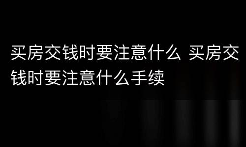 买房交钱时要注意什么 买房交钱时要注意什么手续
