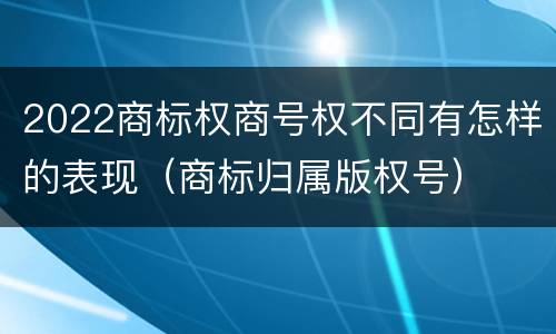 2022商标权商号权不同有怎样的表现（商标归属版权号）
