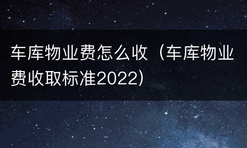 车库物业费怎么收（车库物业费收取标准2022）