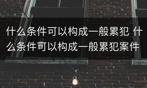 什么条件可以构成一般累犯 什么条件可以构成一般累犯案件