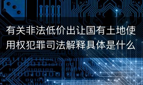 有关非法低价出让国有土地使用权犯罪司法解释具体是什么重要内容