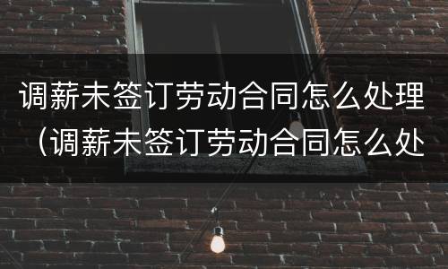 调薪未签订劳动合同怎么处理（调薪未签订劳动合同怎么处理好）