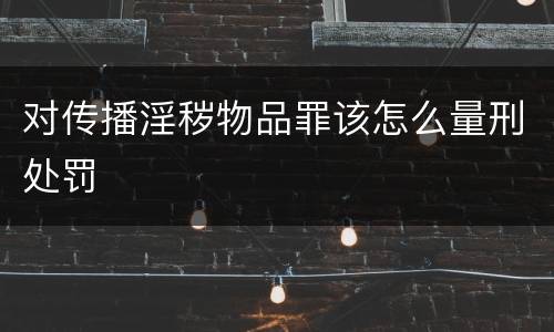对传播淫秽物品罪该怎么量刑处罚