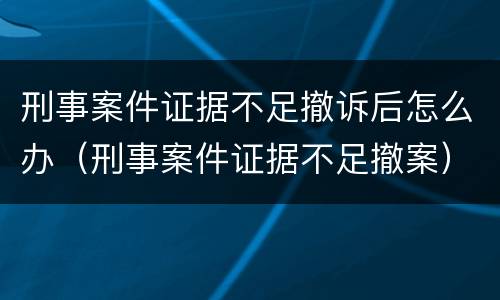刑事案件证据不足撤诉后怎么办（刑事案件证据不足撤案）