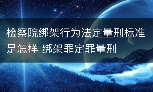 检察院绑架行为法定量刑标准是怎样 绑架罪定罪量刑