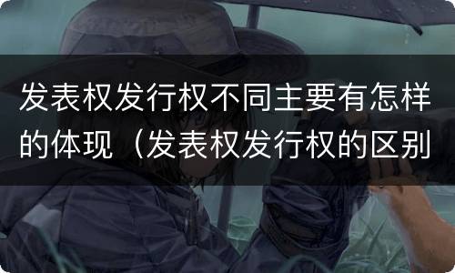 发表权发行权不同主要有怎样的体现（发表权发行权的区别）