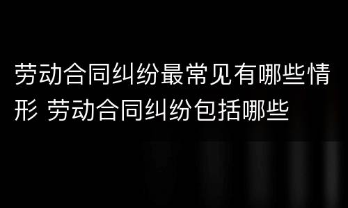 劳动合同纠纷最常见有哪些情形 劳动合同纠纷包括哪些