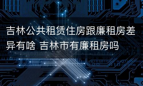 吉林公共租赁住房跟廉租房差异有啥 吉林市有廉租房吗