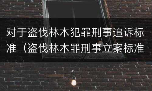 对于盗伐林木犯罪刑事追诉标准（盗伐林木罪刑事立案标准）