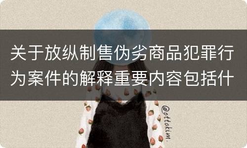 关于放纵制售伪劣商品犯罪行为案件的解释重要内容包括什么