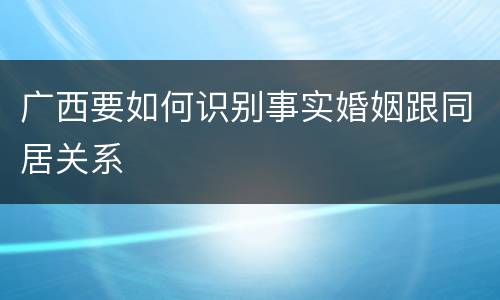 广西要如何识别事实婚姻跟同居关系