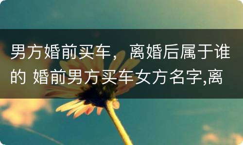 男方婚前买车，离婚后属于谁的 婚前男方买车女方名字,离婚属于谁的