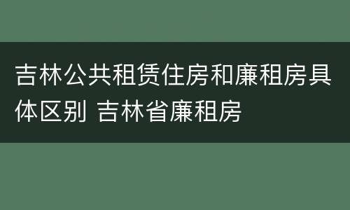 吉林公共租赁住房和廉租房具体区别 吉林省廉租房
