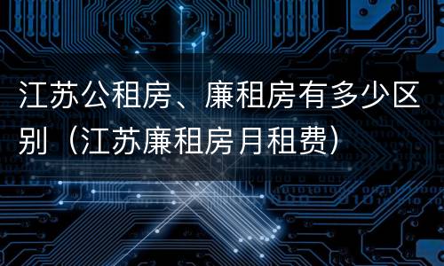 江苏公租房、廉租房有多少区别（江苏廉租房月租费）